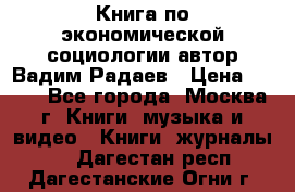 Книга по экономической социологии автор Вадим Радаев › Цена ­ 400 - Все города, Москва г. Книги, музыка и видео » Книги, журналы   . Дагестан респ.,Дагестанские Огни г.
